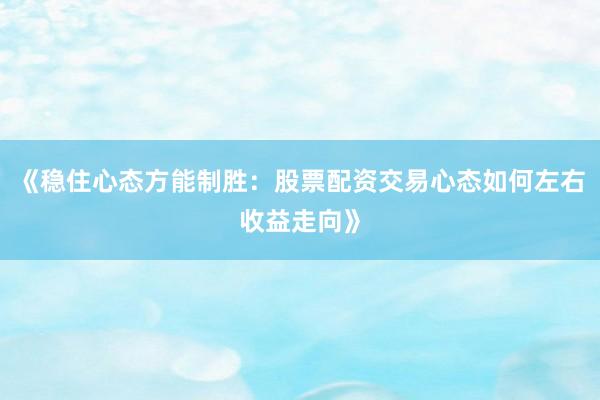 《稳住心态方能制胜：股票配资交易心态如何左右收益走向》
