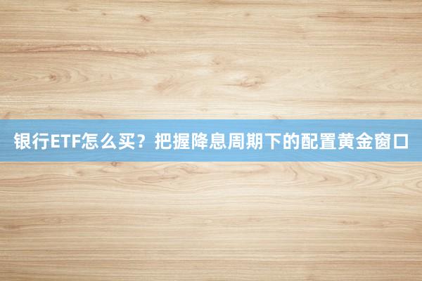 银行ETF怎么买？把握降息周期下的配置黄金窗口