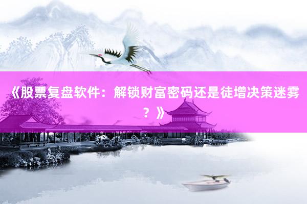《股票复盘软件：解锁财富密码还是徒增决策迷雾？》