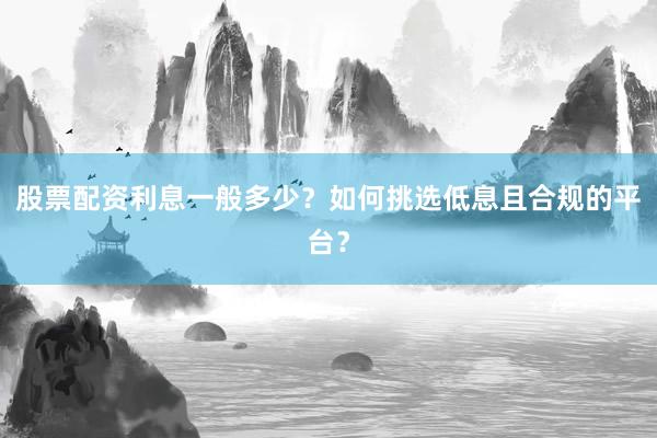 股票配资利息一般多少？如何挑选低息且合规的平台？