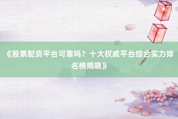 《股票配资平台可靠吗？十大权威平台综合实力排名榜揭晓》
