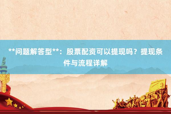 **问题解答型**：股票配资可以提现吗？提现条件与流程详解