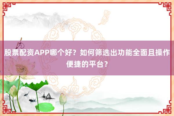 股票配资APP哪个好？如何筛选出功能全面且操作便捷的平台？