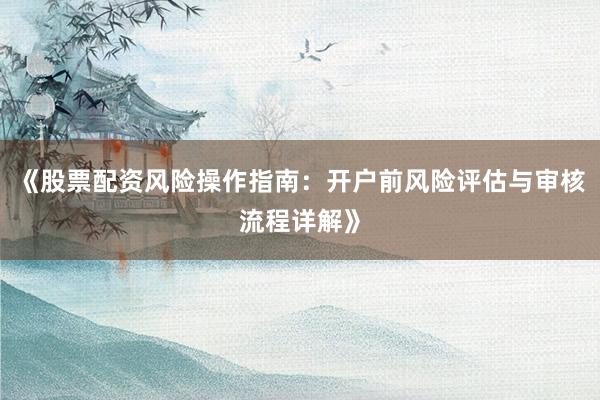《股票配资风险操作指南：开户前风险评估与审核流程详解》