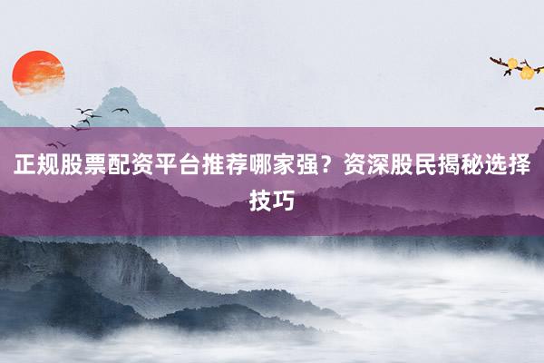 正规股票配资平台推荐哪家强？资深股民揭秘选择技巧