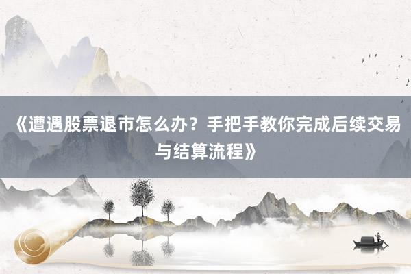 《遭遇股票退市怎么办？手把手教你完成后续交易与结算流程》