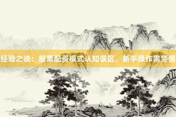 经验之谈：股票配资模式认知误区，新手操作需警惕