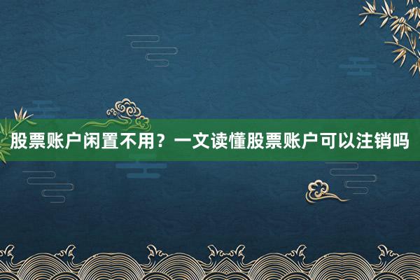 股票账户闲置不用？一文读懂股票账户可以注销吗