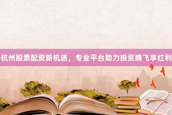 杭州股票配资新机遇，专业平台助力投资腾飞享红利