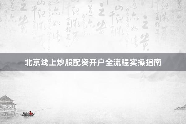 北京线上炒股配资开户全流程实操指南