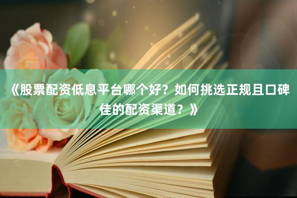 《股票配资低息平台哪个好？如何挑选正规且口碑佳的配资渠道？》