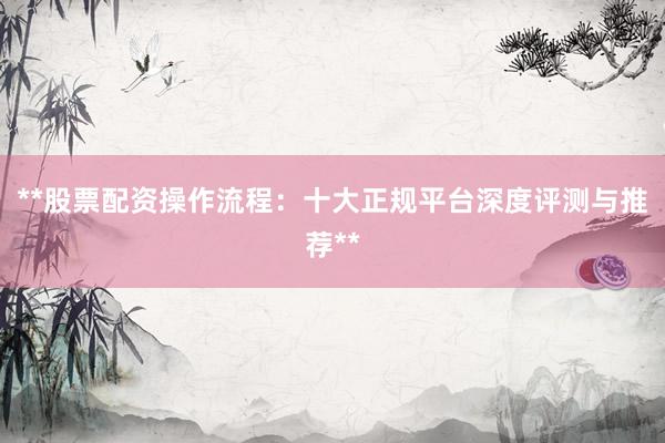 **股票配资操作流程：十大正规平台深度评测与推荐**