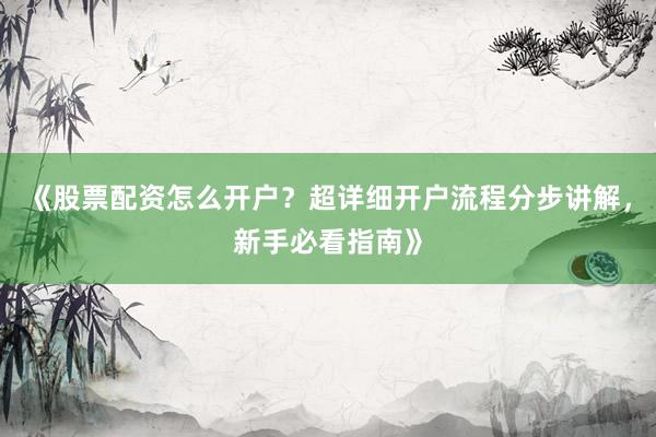 《股票配资怎么开户？超详细开户流程分步讲解，新手必看指南》