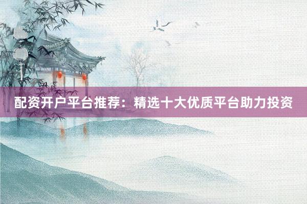 配资开户平台推荐：精选十大优质平台助力投资