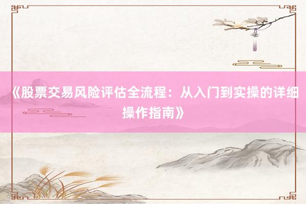 《股票交易风险评估全流程：从入门到实操的详细操作指南》