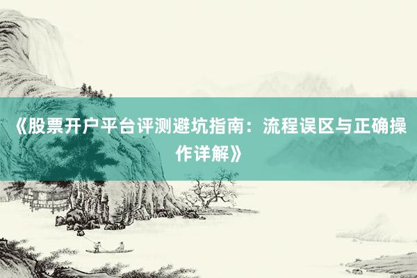 《股票开户平台评测避坑指南：流程误区与正确操作详解》
